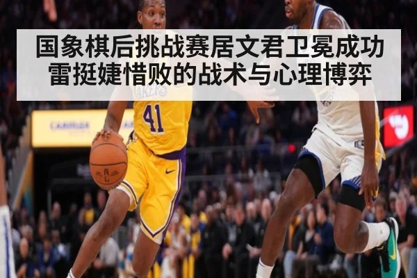 国象棋后挑战赛居文君卫冕成功雷挺婕惜败的战术与心理博弈