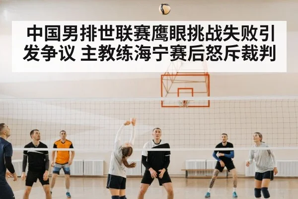 中国男排世联赛鹰眼挑战失败引发争议 主教练海宁赛后怒斥裁判